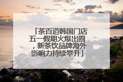 茶百道韩国门店五一假期火爆出圈，新茶饮品牌海外影响力持续攀升