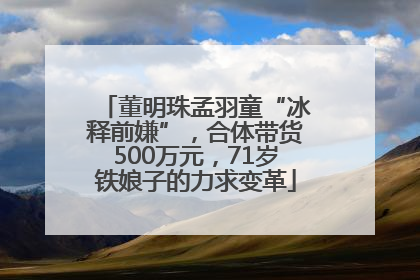 董明珠孟羽童“冰释前嫌”，合体带货500万元，71岁铁娘子的力求变革