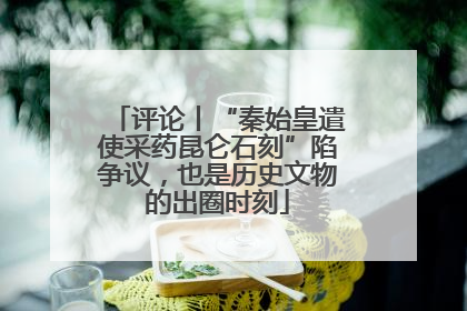 评论丨“秦始皇遣使采药昆仑石刻”陷争议，也是历史文物的出圈时刻