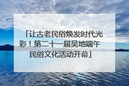 让古老民俗焕发时代光彩！第二十一届吴地端午民俗文化活动开幕
