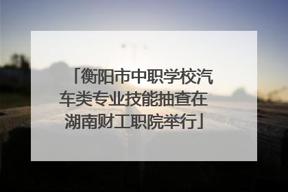 衡阳市中职学校汽车类专业技能抽查在湖南财工职院举行