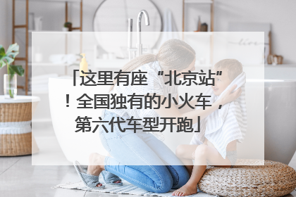 这里有座“北京站”！全国独有的小火车，第六代车型开跑