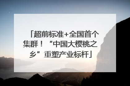 超前标准+全国首个集群！“中国大樱桃之乡”重塑产业标杆