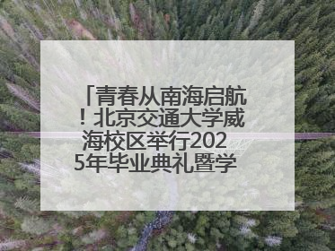 青春从南海启航！北京交通大学威海校区举行2025年毕业典礼暨学位授予仪式