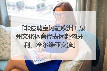 非遗瑰宝闪耀欧洲！泉州文化体育代表团赴匈牙利、塞尔维亚交流