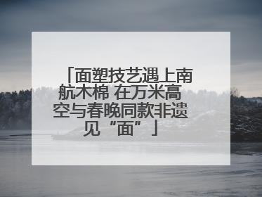 面塑技艺遇上南航木棉 在万米高空与春晚同款非遗见“面”