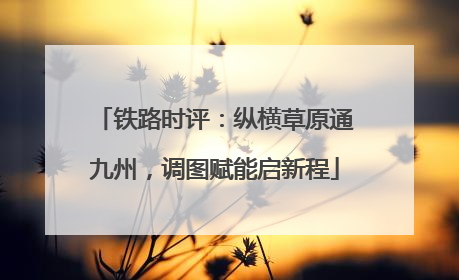 铁路时评：纵横草原通九州，调图赋能启新程