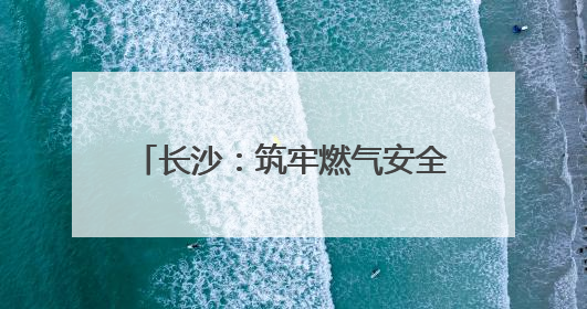 长沙：筑牢燃气安全网 守护万家烟火气