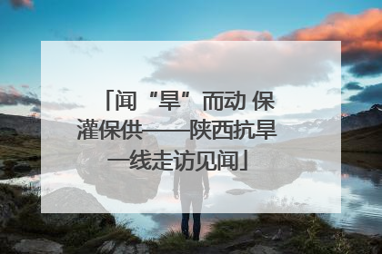 闻“旱”而动 保灌保供——陕西抗旱一线走访见闻