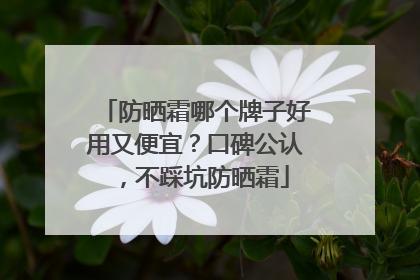 防晒霜哪个牌子好用又便宜？口碑公认，不踩坑防晒霜