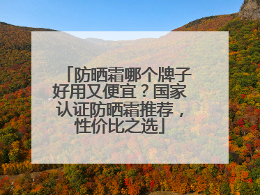 防晒霜哪个牌子好用又便宜？国家认证防晒霜推荐，性价比之选