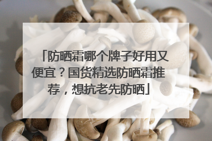 防晒霜哪个牌子好用又便宜？国货精选防晒霜推荐，想抗老先防晒