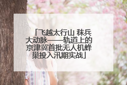 飞越太行山 秣兵大动脉——轨道上的京津冀首批无人机蜂巢投入汛期实战