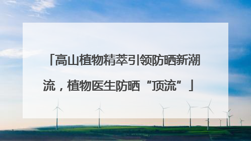 高山植物精萃引领防晒新潮流，植物医生防晒“顶流”