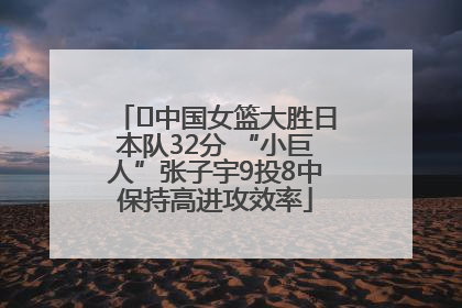 ﻿中国女篮大胜日本队32分 “小巨人”张子宇9投8中保持高进攻效率