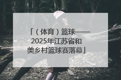 （体育）篮球——2025年江苏省和美乡村篮球赛落幕