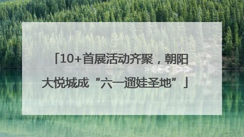 10+首展活动齐聚，朝阳大悦城成“六一遛娃圣地”
