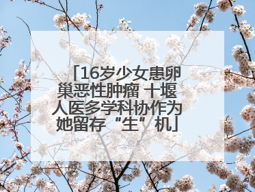 16岁少女患卵巢恶性肿瘤 十堰人医多学科协作为她留存“生”机