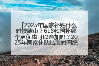 2025年国家补贴什么时候结束？618和国补哪个更优惠可以叠加吗？2025年国家补贴结束时间统一为12月31日
