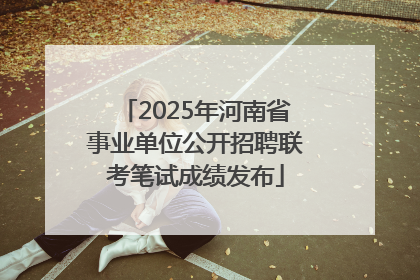 2025年河南省事业单位公开招聘联考笔试成绩发布