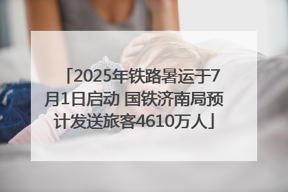 2025年铁路暑运于7月1日启动 国铁济南局预计发送旅客4610万人
