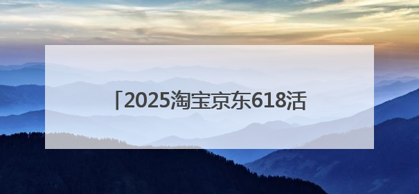 2025淘宝京东618活动开始到结束时间表确定：从5月13号开始到6月18号结束共持续37天附618红包口令及选购攻略一览
