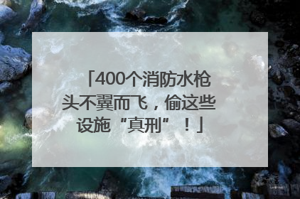 400个消防水枪头不翼而飞，偷这些设施“真刑”！