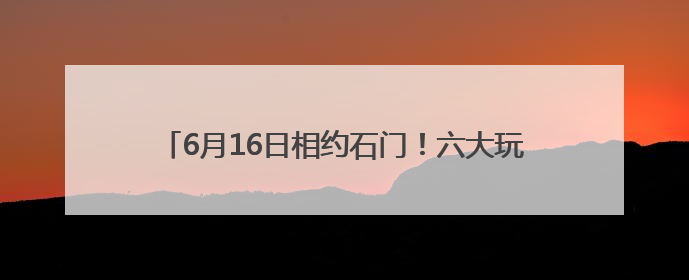 6月16日相约石门！六大玩法解锁“清爽一夏”新体验