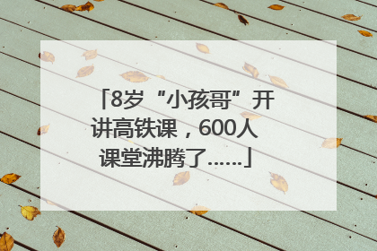 8岁“小孩哥”开讲高铁课，600人课堂沸腾了……